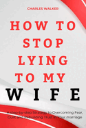 How to Stop Lying to My Wife: A step-by-Step strategy to Overcoming Fear, Guilt and Rebuilding Trust in Your Marriage