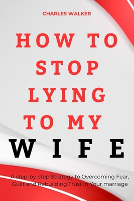 How to Stop Lying to My Wife: A step-by-Step strategy to Overcoming Fear, Guilt and Rebuilding Trust in Your Marriage - Walker, Charles
