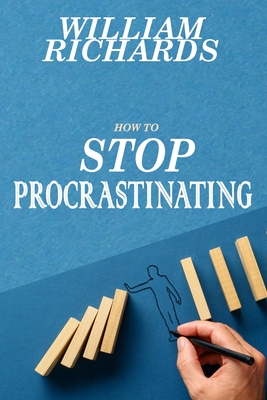 How to STOP PROCRASTINATING: Simple Steps You Can Begin Implementing Immediately to STOP Procrastinating and START Crushing It, Day-In and Day-Out - Richards, William