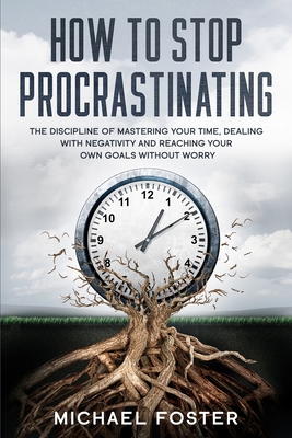 How To Stop Procrastinating: The Discipline of Mastering Your Time, Dealing With Negativity and Reaching Your Own Goals Without Worry - Foster, Michael