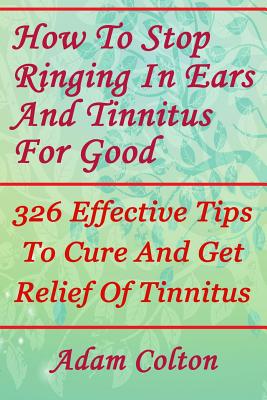 How to Stop Ringing in Ears and Tinnitus for Good: 326 Effective Tips to Cure and Get Relief of Tinnitus - Colton, Adam