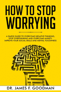 How to Stop Worrying: A Simple Guide to Overcome Negative Thinking, Stop Overthinking, and Overcome Anxiety. Improve Your Social Skills and Mental Toughness