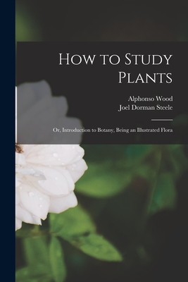 How to Study Plants: or, Introduction to Botany, Being an Illustrated Flora - Wood, Alphonso 1810-1881, and Steele, Joel Dorman 1836-1886