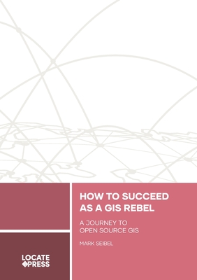 How to Succeed as a GIS Rebel: A Journey to Open Source GIS - Seibel, Mark, and Mitchell, Tyler (Editor)