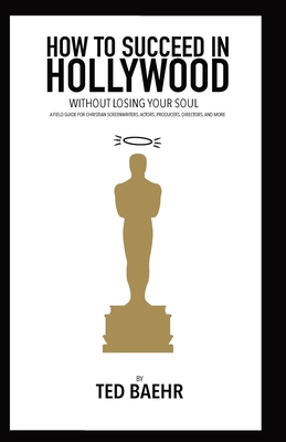How to Succeed in Hollywood Without Losing Your Soul: A Field Guide for Christian Screenwriters, Actors, Producers, Directors, and More - Baehr, Ted