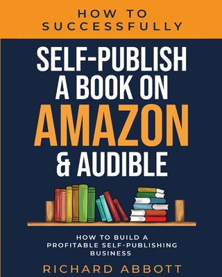 How To Successfully Self-Publish A Book On Amazon & Audible: How To Build A Profitable Self-Publishing Business: How To Build A Profitable Self-Publishing Business:: How To Build A Profitable Self-Publishing Business - Abbott, Richard