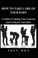 How to Take Care of Your baby: A Guide to Calming Your Concerns and Caring for Your Baby