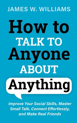 How to Talk to Anyone About Anything: Improve Your Social Skills, Master Small Talk, Connect Effortlessly, and Make Real Friends - W Williams, James