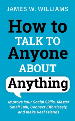 How to Talk to Anyone About Anything: Improve Your Social Skills, Master Small Talk, Connect Effortlessly, and Make Real Friends - Williams, James W