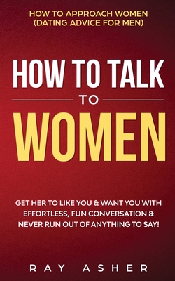 How to Talk to Women: Get Her to Like You & Want You With Effortless, Fun Conversation & Never Run Out of Anything to Say! How to Approach Women (Dating Advice for Men) - Asher, Ray