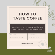How to Taste Coffee: Develop Your Sensory Skills and Get the Most Out of Every Cup