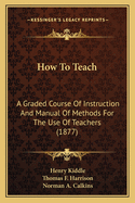 How To Teach: A Graded Course Of Instruction And Manual Of Methods For The Use Of Teachers (1877)