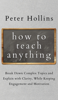 How to Teach Anything: Break down Complex Topics and Explain with Clarity, While Keeping Engagement and Motivation - Hollins, Peter