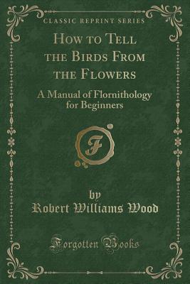 How to Tell the Birds from the Flowers: A Manual of Flornithology for Beginners (Classic Reprint) - Wood, Robert Williams