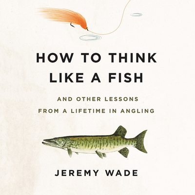 How to Think Like a Fish: And Other Lessons from a Lifetime in Angling - Wade, Jeremy (Read by)