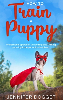 How to train a puppy: Professional approach to handling and training your dog to be perfectly disciplined. - Dogget, Jennifer