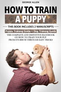 How to Train a Puppy: This Book Includes 2 Manuscripts: Puppy Training Guide + Dog Training Guide. The Complete and Definitive Handbook on How to Train Your Pup From its Birth Through Easy Tricks.