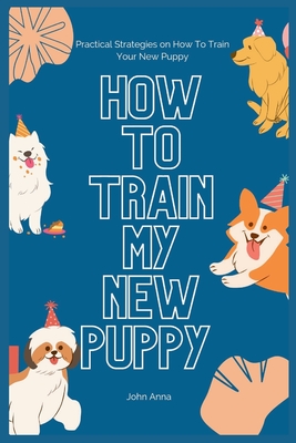 How To Train My New Puppy: Practical Strategies on How To Train Your New Puppy - Anna, John