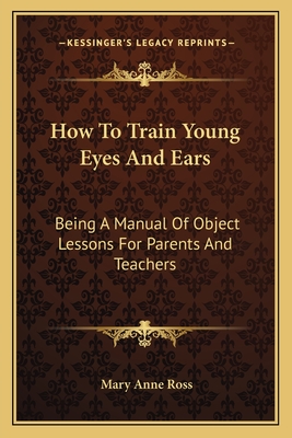 How to Train Young Eyes and Ears: Being a Manual of Object Lessons for Parents and Teachers - Ross, Mary Anne