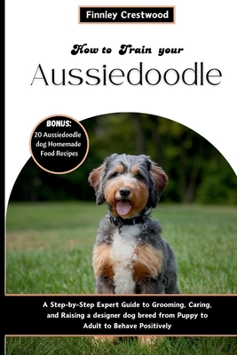 How to Train Your Aussiedoodle: Step-by-Step Expert Guide to Grooming, Caring, and Raising a designer dog breed from Puppy to Adult to Behave Positively - Crestwood, Finnley