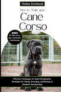 How to Train Your Cane Corso: Effective Techniques to Smart Socialization Strategies for Caring, Grooming, and Raising an Obedient Guardian Dog