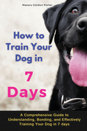 How to Train Your Dog in 7 Days-A Comprehensive Guide to Understanding, Bonding, and Effectively Training Your Dog in 7 days: Includes Case Studies and Common Scenarios Encountered in Dog Training