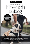 How to Train Your French Bulldog: An Expert Guide on Understanding, Grooming, and Raising a Healthy Frenchie