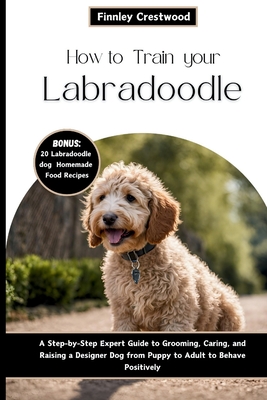 How to Train Your Labradoodle: A Step-by-Step Expert Guide to Grooming, Caring, and Raising a Designer Dog from Puppy to Adult to Behave Positively - Crestwood, Finnley