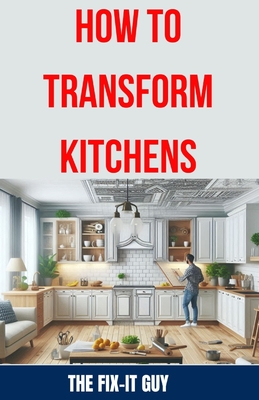 How to Transform Kitchens: Expert Tips, Tricks, and Strategies for Stunning Cabinet Upgrades, Countertop Replacements, Flooring Makeovers, and Functional Layout Design - Guy, The Fix-It