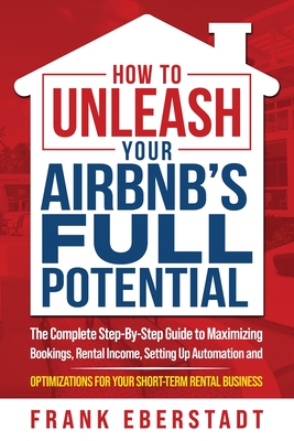 How to Unleash Your Airbnb's Full Potential: The Complete Step-By-Step Guide to Maximizing Bookings, Rental Income, Setting up Automation and Optimizations for Your Short-Term Rental Business - Eberstadt, Frank
