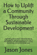 How to Uplift a Community Through Sustainable Development: A general guide to teach individuals how to come together and build a community that is self-sufficient and self-sustainable on a social, economical, and environmental level