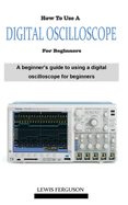 How to Use a Digital Oscilloscope for Beginners: A definitive beginner's oscilloscope technique and manual guidebook on everything you need to know about how using a digital oscilloscope