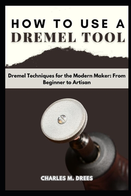 How to Use a Dremel: Dremel Techniques for the Modern Maker: From Beginner to Artisan - Drees, Charles M