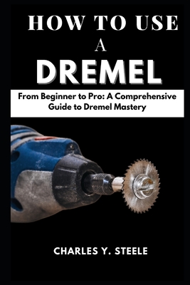 How To Use A Dremel: From Beginner to Pro: A Comprehensive Guide to Dremel Mastery - Steele, Charles Y