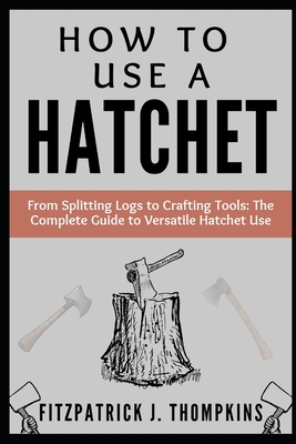 How to Use a Hatchet: From Splitting Logs to Crafting Tools: The Complete Guide to Versatile Hatchet Use - Thompkins, Fitzpatrick J