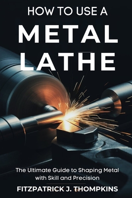 How to Use a Metal Lathe: The Ultimate Guide to Shaping Metal with Skill and Precision - Thompkins, Fitzpatrick J