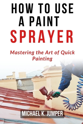 How to Use a Paint Sprayer: Mastering the Art of Quick Painting - Jumper, Michael K