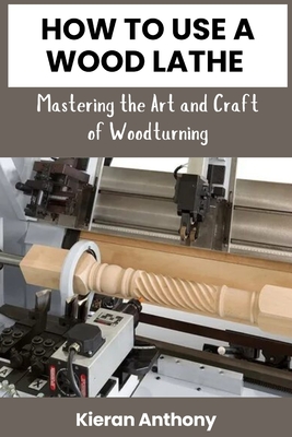 How to Use a Wood Lathe: Mastering the Art and Craft of Woodturning - Anthony, Kieran