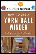 How to Use a Yarn Ball Winder: Unlocking the Secrets of Yarn Winding for Crafters
