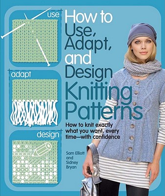 How to Use, Adapt, and Design Knitting Patterns: How to Knit Exactly What You Want, Every Time--With Confidence! - Elliott, Sam, and Bryan, Sidney