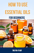 How to Use Essential Oils for Beginners: A Step-By-Step Guide to DIY Aromatherapy Recipes for Anxiety Relief, Sleep Remedies, All-Natural Cleaning Products, Skin Care, Pain Management and More