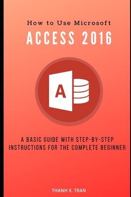 How to Use Microsoft Access 2016: A basic guide with step-by-step instructions for the complete beginner - X Tran, Thanh