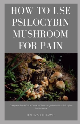 How to Use Psilocybin Mushroom for Pain Relief: Guide on Using Magic Mushroom To Get Rid Of Pain - David, Dr Elizabeth