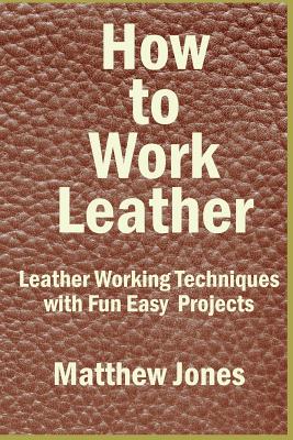 How to Work Leather: Leather Working Techniques with Fun, Easy Projects. - Jones, Matthew