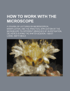 How to Work with the Microscope. a Course of Lectures on Microscopical Manipulation, and the Practical Application of the Microscope to Different Branches of Investigation