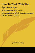 How to Work with the Spectroscope: A Manual of Practical Manipulation with Spectroscopes of All Kinds (1878)