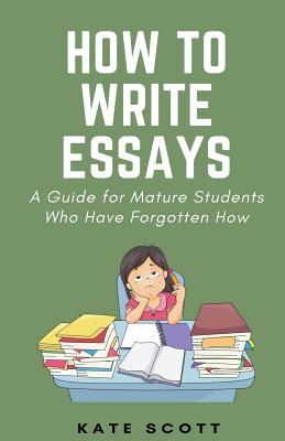 How to Write Essays: A Guide for Mature Students Who Have Forgotten How - Scott, Kate