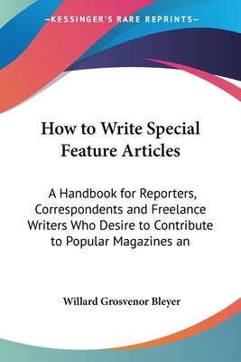 How to Write Special Feature Articles: A Handbook for Reporters, Correspondents and Freelance Writers Who Desire to Contribute to Popular Magazines an - Bleyer, Willard Grosvenor