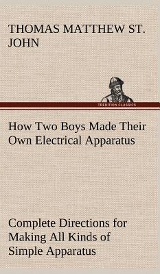 How Two Boys Made Their Own Electrical Apparatus Containing Complete Directions for Making All Kinds of Simple Apparatus for the Study of Elementary Electricity - St John, Thomas M (Thomas Matthew)