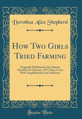 How Two Girls Tried Farming: Originally Published in the Atlantic Monthly for February, 1875; Here Given with Amplifications and Additions (Classic Reprint) - Shepherd, Dorothea Alice